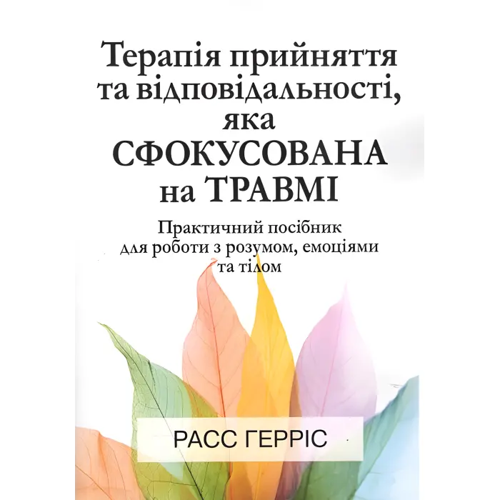 Терапія прийняття та відповідальності, яка сфокусована на травмі. Практичний посібник для роботи з розумом, емоціями та тілом. Расс Герріс
